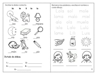 39
_______ ______ _______
Dictado de sílabas.
__________ __________ ___________
Escribe la sílaba correcta.
la le li lo lu
Remarca las palabras y escribe el nombre a
cada dibujo.
Lola sol mole
loma malo miel
ala ola muela
isla Lalo Lulú
lame Lili Luis
1.- ________________ 2.- ________________
3.- ________________ 4.- ________________
5.- ________________
 