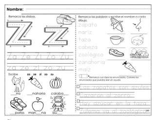 100
Za Ze Zi Zo Zu
za ze zi zo zu
Nombre:
Remarca las sílabas.
Escribe za ze zi zo zu
Remarca las palabras y escribe el nombre a cada
dibujo.
zapato
nariz
taza
cabeza
zoológico
zanahoria
maíz
Remarca con lápiz los enunciados. Colorea los
enunciados que puedas leer sin ayuda.
Los zapatos son azules.
Cazaron al zorro.
Hay azúcar en la taza.
Zulema va al zoológico.
 