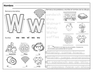 101
Nombre:
Remarca las letras.
Remarca las palabras y escribe el nombre de los dibujos.
Escribe wa we wi wo wu
sandwich
show
Walmart
Wendy
Walter
waffles
Remarca con lápiz los enunciados. Colorea los
enunciados que puedas leer sin ayuda.
Wendy come kiwis.
Walter juega waterpolo.
El sándwich es de Wily.
El payaso hace un show.
 