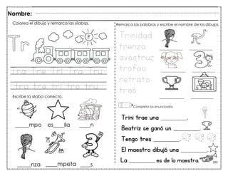 102
Tra Tre Tri Tro Tru
tra tre tri tro tru
Trini trae una __________.
Beatriz se ganó un __________.
Tengo tres __________.
El maestro dibujó una __________.
Nombre:
Colorea el dibujo y remarca las sílabas.
Escribe la sílaba correcta.
Trinidad
trenza
avestruz
trofeo
retrato
tres
Remarca las palabras y escribe el nombre de los dibujos.
Completa los enunciados.
La __________ es de la maestra.
____mpeta
 