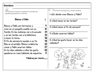 105
Blanca y Pablo
Blanca y Pablo son hermanos y 9
viven en un pequeño pueblo con su 16
familia. En las mañanas van a la escuela 24
y en las tardes van a la biblioteca 32
a hacer la tarea. 36
El fin de semana le ayudan a su tío 45
Blas en el establo. Blanca ordeña las 52
vacas y Pablo acarrea tablas. 57
En los días nublados a ellos les gusta 65
quedarse en casa hablando de espantos. 71
Palabras por minuto____
Nombre:
3
1.-¿En dónde viven Blanca y Pablo?
___________________________
2.-¿Qué hacen en las tardes?
3.-¿Qué hacen el fin de semana?
___________________________
4.-¿Quién acarrea tablas?
___________________________
5.-¿Qué les gusta hacer en los días
nublados?
___________________________
Lee e l cuento y escribe la cantidad de
palabras que lees en un minuto.
Contesta las preguntas y colorea el dibujo.
 