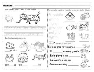 106
Gra Gre Gri Gro Gru
gra gre gri gro gru
En la granja hay muchos ________.
El _________ es muy grande.
En la playa vi un __________.
La maestra usa su __________.
Nombre:
Colorea el dibujo y remarca las sílabas.
Escribe la sílaba correcta.
Graciela
grupo
tigre
granada
peligro
agrio
Remarca las palabras y escribe el nombre de los dibujos.
Completa los enunciados.
Graciela es muy __________.
 