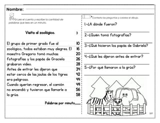 107
Visita al zoológico.
El grupo de primer grado fue al 10
zoológico, todos estaban muy alegres. El 16
maestro Gregorio tomó muchas 20
fotografías y los papás de Graciela 26
grabaron video. 28
Antes de entrar les dijeron que 34
estar cerca de las jaulas de los tigres 42
era peligroso. 44
Cuando querían regresar, el camión 49
no encendió y tuvieron que llamarle a 56
la grúa. 58
Palabras por minuto____
Nombre:
3
1.-¿A dónde fueron?
___________________________
2.-¿Quién tomó fotografías?
3.-¿Qué hicieron los papás de Gabriela?
___________________________
4.-¿Qué les dijeron antes de entrar?
___________________________
5.-¿Por qué llamaron a la grúa?
___________________________
Lee el cuento y escribe la cantidad de
palabras que lees en un minuto.
Contesta las preguntas y colorea el dibujo.
 