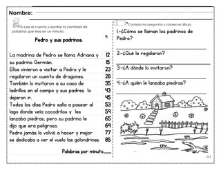 111
Pedro y sus padrinos.
La madrina de Pedro se llama Adriana y 12
su padrino Germán. 15
Ellos vinieron a visitar a Pedro y le 23
regalaron un cuento de dragones. 28
También lo invitaron a su casa de 35
ladrillos en el campo y sus padres lo 43
dejaron ir. 45
Todos los días Pedro salía a pasear al 53
lago donde veía cocodrilos y les 59
lanzaba piedras, pero su padrino le 65
dijo que era peligroso. 69
Pedro jamás lo volvió a hacer y mejor 77
se dedicaba a ver el vuelo las golondrinas. 85
Palabras por minuto____
Nombre:
4
1.-¿Cómo se llaman los padrinos de
Pedro?
___________________________
2.-¿Qué le regalaron?
3.-¿A dónde lo invitaron?
___________________________
4.-¿A quién le lanzaba piedras?
___________________________
Lee el cuento y escribe la cantidad de
palabras que lees en un minuto.
Contesta las preguntas y colorea el dibujo.
 