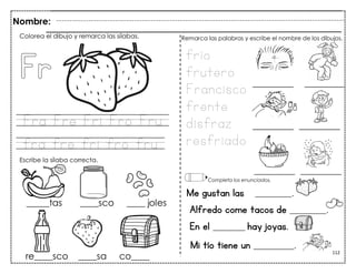112
Fra Fre Fri Fro Fru
fra fre fri fro fru
Me gustan las _________.
Alfredo come tacos de _________.
En el ________ hay joyas.
Colorea el dibujo y remarca las sílabas.
Escribe la sílaba correcta.
frío
frutero
Francisco
frente
disfraz
resfriado
Remarca las palabras y escribe el nombre de los dibujos.
Completa los enunciados.
Nombre:
Mi tío tiene un __________.
 