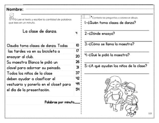 115
La clase de danza.
Claudia toma clases de danza. Todas 10
las tardes va en su bicicleta a 17
ensayar al club. 20
Su maestra Blanca le pidió un 26
clavel para adornar su peinado. 31
Todos los niños de la clase 37
deben ayudar a clasificar el 42
vestuario y ponerlo en el closet para 49
el día de la presentación. 54
Palabras por minuto____
Nombre:
4
1.-¿Quién toma clases de danza?
___________________________
2.-¿Dónde ensaya?
3.-¿Cómo se llama la maestra?
___________________________
4.-¿Qué le pidió la maestra?
___________________________
5.-¿A qué ayudan los niños de la clase?
___________________________
Lee el texto y escribe la cantidad de palabras
que lees en un minuto.
Contesta las preguntas y colorea el dibujo.
 