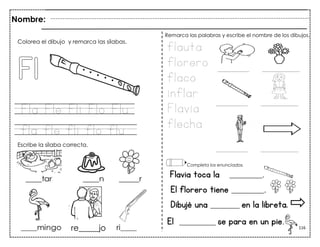 116
Fla Fle Fli Flo Flu
fla fle fli flo flu
Flavia toca la _________.
El florero tiene _________.
Dibujé una ________ en la libreta.
Colorea el dibujo y remarca las sílabas.
Escribe la sílaba correcta.
flauta
florero
flaco
inflar
Flavia
flecha
Remarca las palabras y escribe el nombre de los dibujos.
Completa los enunciados.
Nombre:
re_____jo
El __________ se para en un pie.
 