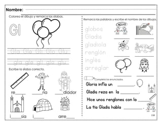 118
Gla Gle Gli Glo Glu
gla gle gli glo glu
Gloria infla un _________.
Gladis reza en la __________.
Hice unos renglones con la _______.
La tía Gladis habla __________ .
Colorea el dibujo y remarca las sílabas.
Escribe la sílaba correcta.
globos
Gladis
gladiola
renglón
inglés
arreglar
Remarca las palabras y escribe el nombre de los dibujos.
Completa los enunciados.
Nombre:
 