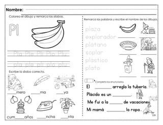 120
Pla Ple Pli Plo Plu
pla ple pli plo plu
El _________ arregla la tubería.
Plácido es un __________.
Me fui a la _______ de vacaciones.
Mi mamá __________ la ropa .
Colorea el dibujo y remarca las sílabas.
Escribe la sílaba correcta.
plaza
explorador
plátano
soplar
plástico
plato
Remarca las palabras y escribe el nombre de los dibujos.
Completa los enunciados.
Nombre:
cum_____años
 