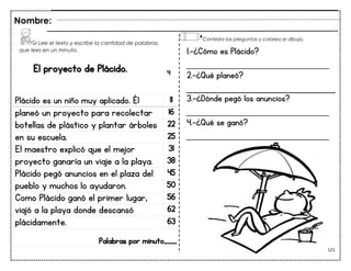 121
El proyecto de Plácido.
Plácido es un niño muy aplicado. Él 11
planeó un proyecto para recolectar 16
botellas de plástico y plantar árboles 22
en su escuela. 25
El maestro explicó que el mejor 31
proyecto ganaría un viaje a la playa. 38
Plácido pegó anuncios en el plaza del 45
pueblo y muchos lo ayudaron. 50
Como Plácido ganó el primer lugar, 56
viajó a la playa donde descansó 62
plácidamente. 63
Palabras por minuto____
Nombre:
4
1.-¿Cómo es Plácido?
___________________________
2.-¿Qué planeó?
3.-¿Dónde pegó los anuncios?
___________________________
4.-¿Qué se ganó?
___________________________
Lee el texto y escribe la cantidad de palabras
que lees en un minuto.
Contesta las preguntas y colorea el dibujo.
 