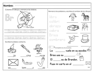 122
Bra Bre Bri Bro Bru
bra bre bri bro bru
La _________ vuela en su escoba.
Brisa usa su __________.
El _______ es de Brandon.
Puse mi carta en el __________ .
Colorea el dibujo y remarca las sílabas.
Escribe la sílaba correcta.
libro
colibrí
abrazo
cebra
Brisa
sombrero
Remarca las palabras y escribe el nombre de los dibujos.
Completa los enunciados.
Nombre:
 