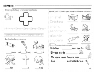 124
Cra Cre Cri Cro Cru
cra cre cri cro cru
Cristina _________ una carta.
El vaso es de __________.
Me comí unas fresas con _______.
de B Ese __________ es inalámbrico .
Colorea el dibujo y remarca las sílabas.
Escribe la sílaba correcta.
cristal
Cristina
crema
escritorio
alacrán
crucero
Remarca las palabras y escribe el nombre de los dibujos.
Completa los enunciados.
Nombre:
 