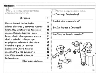 125
El recreo
Cuando toca el timbre todos 7
salimos al recreo y comemos nuestro 13
lonche. Hoy Cristina trajo tacos con 19
crema . Después jugamos , pero 23
la secretaria dice que no crucemos 29
al otro lado del patio porque 35
es peligroso, además el otro día a 42
Cristóbal le picó un alacrán. 47
La maestra Cristal tiene un 52
cronómetro y nos avisa por el 58
micrófono cuando el recreo 62
ha terminado. 64
Palabras por minuto____
Nombre:
1.-¿Qué trajo Cristina hoy?
___________________________
2.-¿Qué dice la secretaria?
3.-¿Qué le pasó a Cristóbal?
___________________________
4.-¿Cómo se llama la maestra?
___________________________
Lee el cuento y escribe la cantidad de
palabras que lees en un minuto.
Contesta las preguntas y colorea el dibujo.
2
 