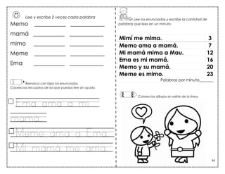 34
Memo ___________ ____________
mamá ___________ ____________
mimo ___________ ____________
Meme ___________ ____________
Ema ___________ ____________
Remarca con lápiz los enunciados.
Colorea los recuadros de los que puedas leer sin ayuda.
Ema ama a mi
mamá.
Meme ama a Ema.
Mi mamá me ama.
Mimí me mima. 3
Memo ama a mamá. 7
Mi mamá mima a Mau. 12
Ema es mi mamá. 16
Memo y su mamá. 20
Meme es mimo. 23
Palabras por minuto_______
Lee los enunciados y escribe la cantidad de
palabras que lees en un minuto.
Colorea los dibujos sin salirte de la línea.
Lee y escribe 2 veces cada palabra
 