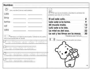 40
Lee y escribe 2 veces cada palabra.
Lalo ___________ ____________
lima ___________ ____________
loma ___________ ____________
sol ___________ ____________
sala ___________ ____________
Remarca con lápiz los enunciados. Colorea los recuadros
de los que puedas leer sin ayuda.
La lima es de Lalo.
La mula Lola.
La sala es de Luis.
Lili sale sola.
El sol sale solo. 4
Lalo sale a la loma. 9
Mi muela mala. 12
Lulú sale a la isla. 17
La miel es del oso. 22
La sal y las limas en la mesa. 30
Palabras por minuto_______
Nombre:
Lee los enunciados y escribe la cantidad de
palabras que lees en un minuto.
Colorea los dibujos sin salirte de la línea.
 