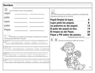 43
Lee y escribe 2 veces cada palabra.
sopa ___________ ____________
pelo ___________ ____________
lupa ___________ ____________
pala ___________ ____________
Pepe ___________ ____________
Remarca con lápiz los enunciados. Colorea los recuadros
de los que puedas leer sin ayuda.
El papel es de Pili.
Mi papá usa la lupa.
Pepe usa el mapa.
La sopa es de Lupe.
Papá limpia la lupa. 4
Lupe pela las papas. 8
La paloma es de papel. 13
El pelo de papá es liso. 19
El mapa es de Pepe. 24
Pepe y Pili salen de paseo. 30
Palabras por minuto_______
Nombre:
Lee los enunciados y escribe la cantidad de
palabras que lees en un minuto.
Colorea los dibujos sin salirte de la línea.
 