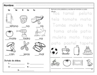 45
Dictado de sílabas.
Nombre:
ta te ti to tu Remarca las palabras y escribe el nombre a cada
dibujo.
tos tamal pelota
tela tomate mata
Tomás maleta té
toma atole patio
muleta moto topo
pato pastel tapete
_______________ ________________ _______________ ____________
_______________ ________________ _____________ ______________
1.- ________________ 2.- ________________
3.- ________________ 4.- ________________
5.- ________________
 