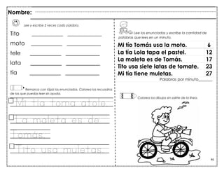 46
Lee y escribe 2 veces cada palabra.
Tito ___________ ____________
moto ___________ ____________
tele ___________ ____________
lata ___________ ____________
tía ___________ ____________
Remarca con lápiz los enunciados. Colorea los recuadros
de los que puedas leer sin ayuda.
Mi tía toma atole.
La maleta es de
Tomás.
Tito usa muletas.
Mi tío Tomás usa la moto. 6
La tía Lola tapa el pastel. 12
La maleta es de Tomás. 17
Tito usa siete latas de tomate. 23
Mi tía tiene muletas. 27
Palabras por minuto_______
Nombre:
Lee los enunciados y escribe la cantidad de
palabras que lees en un minuto.
Colorea los dibujos sin salirte de la línea.
 