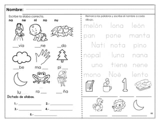 48
Dictado de sílabas.
Escribe la sílaba correcta.
na ne ni no nu
Nombre:
Remarca las palabras y escribe el nombre a cada
dibujo.
melón lona león
pan pone manta
Nati nota pino
nopal luna nana
uno tiene nene
mono Noé lento
lu___
1.- ________________ 2.- ________________
3.- ________________ 4.- ________________
5.- ________________
______________ ________________ _____________ ______________
________________ ______________ ______________
 