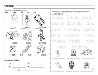 54
Dictado de sílabas.
Escribe la sílaba correcta.
da de di do du
Nombre:
Remarca las palabras y escribe el nombre a
cada dibujo.
dado Diana dedo
diente duende dos
dona moneda dame
Dani cadena nada
miedo Adela nido
oído soldado
____mar
1.- ________________ 2.- ________________
3.- ________________ 4.- ________________
5.- ________________
________ _________ ________
________ _________ ________
 