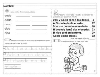 55
Lee y escribe 2 veces cada palabra.
dedo ___________ ____________
dado ___________ ____________
dona ___________ ____________
oído ___________ ____________
nido ___________ ____________
Remarca con lápiz los enunciados. Colorea los recuadros
de los que puedas leer sin ayuda.
Dani tiene dos dados.
Adela come donas.
El duende me da
miedo.
Dani y Adela tienen dos dados. 6
A Diana le duele el oído. 12
Dani usa pomada en su dedo. 18
El duende tomó dos monedas. 23
El nido está en la rama. 29
Adela come donas. 32
Palabras por minuto_______
Nombre:
Lee los enunciados y escribe la cantidad de
palabras que lees en un minuto.
Colorea los dibujos sin salirte de la línea.
 