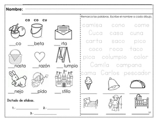 57
_________ ____________ ___________
Dictado de sílabas.
ca co cu
Nombre:
Remarca las palabras. Escribe el nombre a cada dibujo.
camisa cono come
Cuca casa cuna
carta saco pico
coco roca taco
pica columpio color
Camila campana
cama Carlos pescador
________ _________ ________
1.- ________________ 2.- ________________
3.- ________________
 