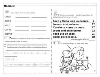 58
Lee y escribe 2 veces cada palabra.
casa ___________ ____________
coco ___________ ____________
roca ___________ ____________
cuna ___________ ____________
cama ___________ ____________
Remarca con lápiz los enunciados. Colorea los recuadros
de los que puedas leer sin ayuda.
Cuca come tacos.
El nene está en la
cuna.
La casa es de Cuco.
Paco y Cuca leen un cuento. 6
La rana está en la roca. 12
Camila se come un coco. 17
Lucas está en la cama. 22
Paco usa un saco. 26
Carlos pinta la casa. 30
Palabras por minuto_______
Nombre:
Lee los enunciados y escribe la cantidad de
palabras que lees en un minuto.
Colorea los dibujos sin salirte de la línea.
 
