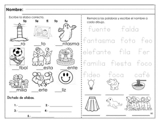 60
________ _________ __________
Dictado de sílabas.
Nombre:
Remarca las palabras y escribe el nombre a
cada dibujo.
Escribe la sílaba correcta.
fa fe fi fo fu
fuente falda
fantasma foto feo
elefante fila Fer
familia fiesta foco
fideo foca café
1.- ________________ 2.- ________________
3.- ________________ 4.- ________________
5.- ________________
________ _________ ________
 