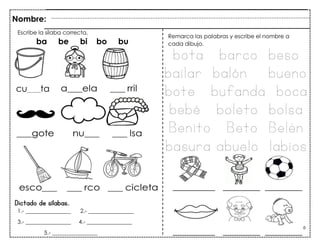 70
Dictado de sílabas.
Nombre:
Escribe la sílaba correcta.
ba be bi bo bu
Remarca las palabras y escribe el nombre a
cada dibujo.
1.- ________________ 2.- ________________
3.- ________________ 4.- ________________
5.- ________________
bota barco beso
bailar balón bueno
bote bufanda boca
bebé boleto bolsa
Benito Beto Belén
basura abuelo labios
cu___ta
 