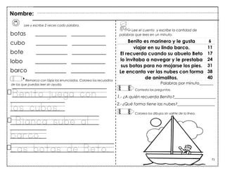 71
Lee y escribe 2 veces cada palabra.
botas ___________ ____________
cubo ___________ ____________
bote ___________ ____________
lobo ___________ ____________
barco ___________ ____________
Remarca con lápiz los enunciados. Colorea los recuadros
de los que puedas leer sin ayuda.
Benito juega con
los cubos.
Bianca sube al
barco.
Las botas de Beto.
Benito es marinero y le gusta 6
viajar en su lindo barco. 11
El recuerda cuando su abuelo Beto 17
lo invitaba a navegar y le prestaba 24
sus botas para no mojarse los pies. 31
Le encanta ver las nubes con forma 38
de animalitos. 40
Palabras por minuto_______
Nombre:
Lee el cuento y escribe la cantidad de
palabras que lees en un minuto.
Contesta las preguntas.
1.- ¿A quién recuerda Benito?_____________________
2.- ¿Qué forma tiene las nubes?___________________
Colorea los dibujos sin salirte de la línea.
 