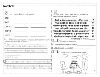 76
Lee y escribe 2 veces cada palabra.
oro ___________ ____________
loro ___________ ____________
perro ___________ ____________
carro ___________ ____________
torre ___________ ____________
Remarca con lápiz los enunciados. Colorea los recuadros
de los que puedas leer sin ayuda.
Areli usa aretes.
Ramiro tiene un
perro.
.El carro es morado.
El loro es de Mario.
Areli y Mario son unos niños que 7
viven por mi casa. Veo que los 14
viernes por la tarde salen a pasear 21
con su familia en su carro color 28
morado. También tienen un perro y 34
lo sacan a pasear. El perrito corre 41
sin descanso por todo el parque. 47
Palabras por minuto_______
Nombre:
Lee el cuento y escribe la cantidad de
palabras que lees en un minuto.
Contesta las preguntas.
1.- ¿De qué color es el carro?_____________________
2.- ¿Qué hace el perrito?___________________
Colorea los dibujos sin salirte de la línea.
 