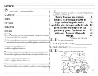 79
Lee y escribe 2 veces cada palabra.
Gustavo ___________ ____________
gato ___________ ____________
tortuga ___________ ____________
gaviota ___________ ____________
mago ___________ ____________
Remarca con lápiz los enunciados. Colorea los recuadros
de los que puedas leer sin ayuda.
Gustavo juega con
el gato.
La gaviota come
un gusano.
Gabino es un mago.
Gabi y Gustavo son mejores 5
amigos, les gusta jugar junto al 11
lago. A Gabi le gusta ver las 18
gaviotas y las tortugas, a Gustavo le 25
gusta vestirse de mago con sus 31
guantes y gafas. Gabi ama las 37
galletas y Gustavo el jugo de 43
mango. 44
Palabras por minuto_______
Nombre:
Lee el cuento y escribe la cantidad de palabras
que lees en un minuto.
Contesta las preguntas.
1.- ¿Qué le gusta ver a Gaby?___________________
2.- ¿Qué hace Gustavo?___________________
Colorea los dibujos sin salirte de la línea.
 