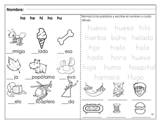 81
Nombre:
ha he hi ho hu
Remarca las palabras y escribe el nombre a cada
dibujo.
hueco hueso hilo
hierba búho helado
hijo hielo hola
hada hora huevo
hoja humo hospital
hamaca Hugo
 