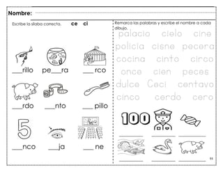 93
Nombre:
Escribe la sílaba correcta. ce ci Remarca las palabras y escribe el nombre a cada
dibujo.
palacio cielo cine
policía cisne pecera
cocina cinto circo
once cien peces
dulce Ceci centavo
cinco cerdo cero
 