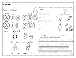96
Nombre:
Remarca las sílabas.
Escribe güe güi
Remarca con lápiz los enunciados. Colorea los
enunciados que puedas leer sin ayuda.
pingüino
yegüita
paragüitas
ungüento
güero
Los pingüinos son bellos
La yegüita es del güero
Me pongo ungüento.
El paragüitas es rojo.
Remarca las palabras y escribe el nombre a cada
dibujo.
 