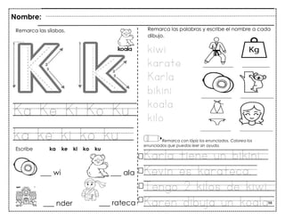 98
Ka Ke Ki Ko Ku
ka ke ki ko ku
___ wi ___ ala
Nombre:
Remarca las sílabas.
Escribe ka ke ki ko ku
___ nder ___ rateca
Remarca las palabras y escribe el nombre a cada
dibujo.
kiwi
karate
Karla
bikini
koala
kilo
Remarca con lápiz los enunciados. Colorea los
enunciados que puedas leer sin ayuda.
Karla tiene un bikini.
Kevin es karateca.
Tengo 2 kilos de kiwi.
Karen dibuja un koala
 