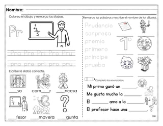 108
Pra Pre Pri Pro Pru
pra pre pri pro pru
Mi primo ganó un ________.
Me gusta mucho la _________.
El _________ ama a la _________.
El profesor hace una __________.
Colorea el dibujo y remarca las sílabas.
Escribe la sílaba correcta.
Prudencio
sorpresa
premio
primero
príncipe
prueba
Remarca las palabras y escribe el nombre de los dibujos.
Completa los enunciados.
Nombre:
 