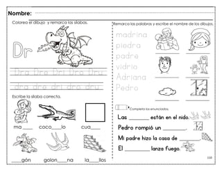 110
Dra Dre Dri Dro Dru
dra dre dri dro dru
Las ________ están en el nido.
Pedro rompió un _________.
Mi padre hizo la casa de ________.
El __________ lanza fuego.
Colorea el dibujo y remarca las sílabas.
Escribe la sílaba correcta.
madrina
piedra
padre
vidrio
Adriana
Pedro
Remarca las palabras y escribe el nombre de los dibujos.
Completa los enunciados.
Nombre:
 