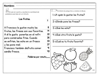 113
Las frutas.
A Francisco le gustan mucho las 8
frutas, las fresas son sus favoritas. 14
A él le gusta ponerlas en el refri 22
para comérselas frías. Cuando 26
se enfrían, las echa en un frasco 33
y les pone miel. 37
Francisco también disfruta comer 41
sandía fresca. 43
Palabras por minuto____
Nombre:
2
1.-¿A quién le gustan las frutas?
___________________________
2.-¿Dónde pone las fresas?
3.-¿Qué les echa?
___________________________
4.-¿Qué otra fruta le gusta?
___________________________
5.-¿Cuál es tu fruta favorita?
___________________________
Lee el cuento y escribe la cantidad de
palabras que lees en un minuto.
Contesta las preguntas y colorea el dibujo.
 