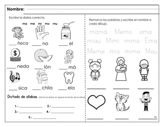 33
Dictado de sílabas. (Dictar las sílabas sin separar el sonido de las letras)
Escribe la sílaba correcta.
ma me mi mo mu
Remarca las palabras y escribe el nombre a
cada dibujo.
Nombre:
1.- ________________ 2.- ________________
3.- ________________ 4.- ________________
5.- ________________
____ ñeca ____ no ____ el
____ neda ____ lón ____ má
____ sica ____ chila ____ ela
mamá Memo ama
miau Mimí mimo Ema
Meme mío mima Mau
_______ ______ ______
______ _____ _______
 