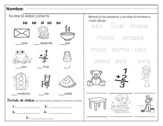 36
Dictado de sílabas. (Dictar las sílabas sin separar el sonido de las letras)
Escribe la sílaba correcta.
sa se si so su
Remarca las palabras y escribe el nombre a
cada dibujo.
Nombre:
1.- ________________ 2.- ________________
3.- ________________ 4.- ________________
5.- ________________
oso Susi masa
mesa amasa
misa suma usa
asea eso seis
 