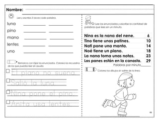 49
Lee y escribe 2 veces cada palabra.
luna ___________ ____________
pino ___________ ____________
mano ___________ ____________
lentes ___________ ____________
uno ___________ ____________
Remarca con lápiz los enunciados. Colorea los recuadros
de los que puedas leer sin ayuda.
El piano no suena.
Salió la luna.
Nina pone el pino.
Anita usa lentes.
Nina es la nana del nene. 6
Tino tiene unos patines. 10
Nati pone una manta. 14
Noé tiene un piano. 18
La nana toma unas notas. 23
Los panes están en la canasta. 29
Palabras por minuto_______
Nombre:
Lee los enunciados y escribe la cantidad de
palabras que lees en un minuto.
Colorea los dibujos sin salirte de la línea.
 
