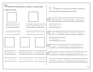 61
Remarca las palabras y dibuja su significado.
Copia una vez.
Felipe teléfono
foca fiesta café
Remarca con lápiz los enunciados. Colorea los
recuadros de los que puedas leer sin ayuda.
Felipe tiene una
foto.
La fiesta es de
Fidel.
Fer toma café.
Fani se espantó
con un fantasma.
El teléfono es de Fer.
 