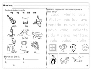 64
Dictado de sílabas.
Nombre:
Escribe la sílaba correcta.
va ve vi vo vu
1.- ________________ 2.- ________________
3.- ________________ 4.- ________________
5.- ________________
Remarca las palabras y escribe el nombre a
cada dibujo.
vaca viento uva
Víctor vestido ave
venado nueve avión
pavo vaso valiente
vida Viviana ventana
vela volcán violín
 