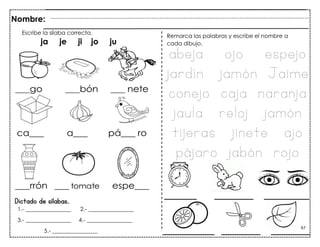 67
Dictado de sílabas.
Nombre:
1.- ________________ 2.- ________________
3.- ________________ 4.- ________________
5.- ________________
Escribe la sílaba correcta.
ja je ji jo ju
Remarca las palabras y escribe el nombre a
cada dibujo.
abeja ojo espejo
jardín jamón Jaime
conejo caja naranja
jaula reloj jamón
tijeras jinete ajo
pájaro jabón rojo
_____ ______ _______
________ ______ ______
 