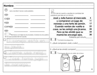 68
Lee y escribe 2 veces cada palabra.
ojo ___________ ____________
caja ___________ ____________
rojo ___________ ____________
conejo ___________ ____________
ajo ___________ ____________
Remarca con lápiz los enunciados. Colorea los recuadros
de los que puedas leer sin ayuda.
El conejo está en
su jaula.
Jaime usa reloj.
José toma jugo
de naranja.
José y Julia fueron al mercado 6
y compraron un jugo de 11
naranja y una torta de jamón. 17
Cuando venían de vuelta a 22
casa, se les antojó una jícama. 28
Pero se les olvidó que su 34
mamá les encargó ajos. 38
Palabras por minuto_______
Nombre:
Lee el cuento y escribe la cantidad de
palabras que lees en un minuto.
Contesta las preguntas.
1.- ¿Qué compraron José y Julia?__________________
__________________________________________________
2.- ¿Qué se les olvidó comprar?____________________
Colorea los dibujos sin salirte de la línea.
 