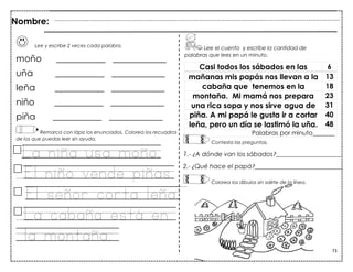 73
Lee y escribe 2 veces cada palabra.
moño ___________ ____________
uña ___________ ____________
leña ___________ ____________
niño ___________ ____________
piña ___________ ____________
Remarca con lápiz los enunciados. Colorea los recuadros
de los que puedas leer sin ayuda.
La niña usa moño.
El niño vende piñas.
El señor corta leña.
La cabaña está en
la montaña.
Casi todos los sábados en las 6
mañanas mis papás nos llevan a la 13
cabaña que tenemos en la 18
montaña. Mi mamá nos prepara 23
una rica sopa y nos sirve agua de 31
piña. A mi papá le gusta ir a cortar 40
leña, pero un día se lastimó la uña. 48
Palabras por minuto_______
Nombre:
Lee el cuento y escribe la cantidad de
palabras que lees en un minuto.
Contesta las preguntas.
1.- ¿A dónde van los sábados?_____________________
2.- ¿Qué hace el papá?____________________________
Colorea los dibujos sin salirte de la línea.
 