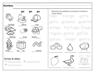 78
Dictado de sílabas.
Nombre:
ga go gu
1.- ________________ 2.- ________________
3.- ________________
Remarca las palabras y escribe el nombre a
cada dibujo.
lago mango gota
gato gusano guante
amigo tortuga Diego
regalo goma gafas
ganso mago gorro
 