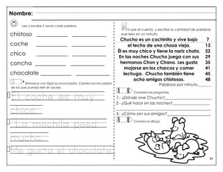 84
Lee y escribe 2 veces cada palabra.
chistoso ___________ ____________
coche ___________ ____________
chico ___________ ____________
concha ___________ ____________
chocolate ___________ ____________
Remarca con lápiz los enunciados. Colorea los recuadros
de los que puedas leer sin ayuda.
El coche es muy
chico.
La mochila pesa
mucho.
Me gusta el chocolate.
Chucho es un cochinito y vive bajo 7
el techo de una choza vieja. 13
Él es muy chico y tiene la nariz chata. 22
En las noches Chucho juega con sus 29
hermanos Chon y Chano. Les gusta 35
mojarse en los charcos y comer 41
lechuga. Chucho también tiene 45
ocho amigos chistosos. 48
Palabras por minuto_______
Contesta las preguntas.
1.- ¿Dónde vive Chucho?________________________
2.- ¿Qué hace en las noches?___________________
________________________________________________
3.- ¿Cómo son sus amigos? ______________________
Colorea el dibujo.
Lee el cuento y escribe la cantidad de palabras
que lees en un minuto.
Nombre:
 