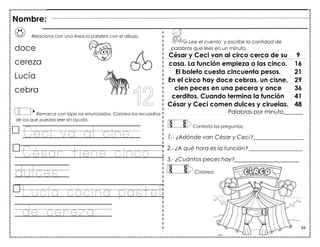 94
Relaciona con una línea la palabra con el dibujo.
doce
cereza
Lucía
cebra
Remarca con lápiz los enunciados. Colorea los recuadros
de los que puedas leer sin ayuda.
Ceci va al cine.
César tiene cinco
dulces.
Lucía cocina pastel
de cereza.
César y Ceci van al circo cerca de su 9
casa. La función empieza a las cinco. 16
El boleto cuesta cincuenta pesos. 21
En el circo hay doce cebras, un cisne, 29
cien peces en una pecera y once 36
cerditos. Cuando termina la función 41
César y Ceci comen dulces y ciruelas. 48
Palabras por minuto_______
Lee el cuento y escribe la cantidad de
palabras que lees en un minuto.
Contesta las preguntas.
1.- ¿Adónde van César y Ceci?__________________
2.- ¿A qué hora es la función? ___________________
3.- ¿Cuántos peces hay?_______________________
Nombre:
Colorea..
 